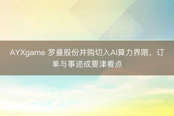 AYXgame 罗曼股份并购切入AI算力界限，订单与事迹成要津看点