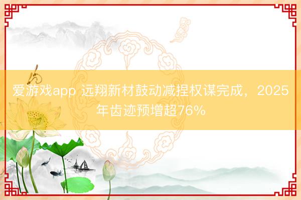 爱游戏app 远翔新材鼓动减捏权谋完成，2025年齿迹预增超76%