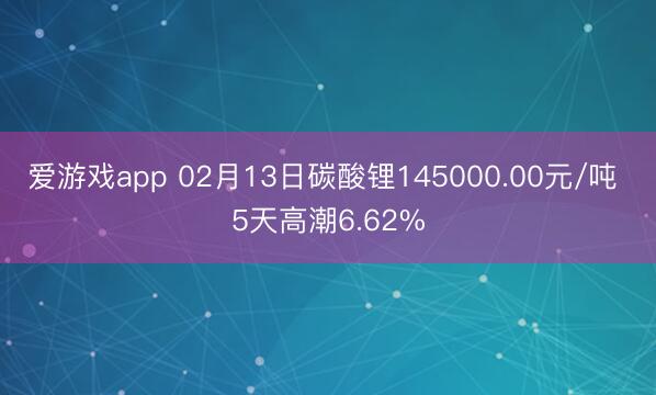 爱游戏app 02月13日碳酸锂145000.00元/吨 5天高潮6.62%