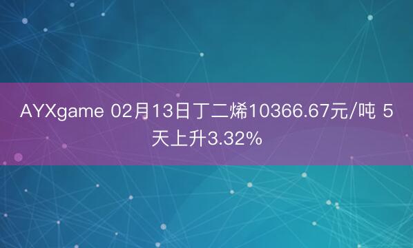 AYXgame 02月13日丁二烯10366.67元/吨 5天上升3.32%