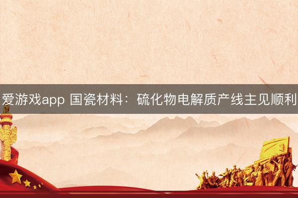 爱游戏app 国瓷材料：硫化物电解质产线主见顺利