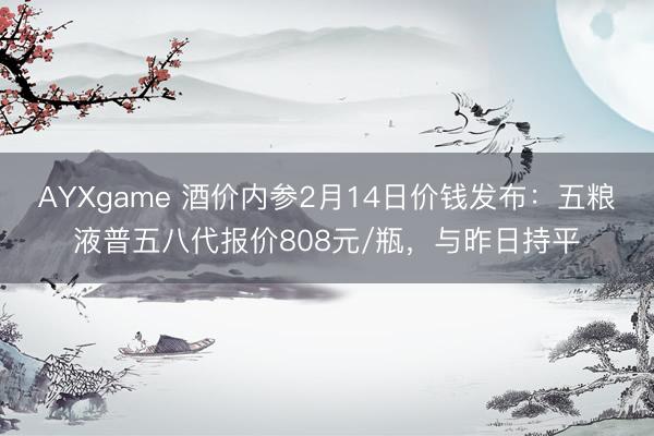 AYXgame 酒价内参2月14日价钱发布：五粮液普五八代报价808元/瓶，与昨日持平