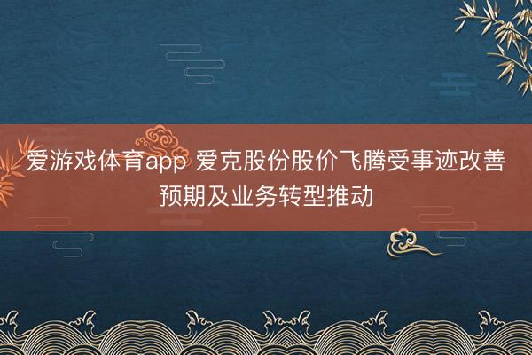 爱游戏体育app 爱克股份股价飞腾受事迹改善预期及业务转型推动