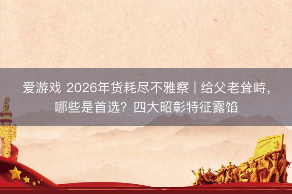 爱游戏 2026年货耗尽不雅察 | 给父老耸峙，哪些是首选？四大昭彰特征露馅