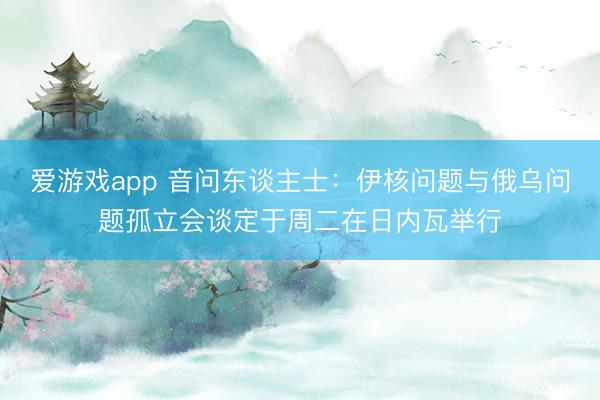 爱游戏app 音问东谈主士：伊核问题与俄乌问题孤立会谈定于周二在日内瓦举行