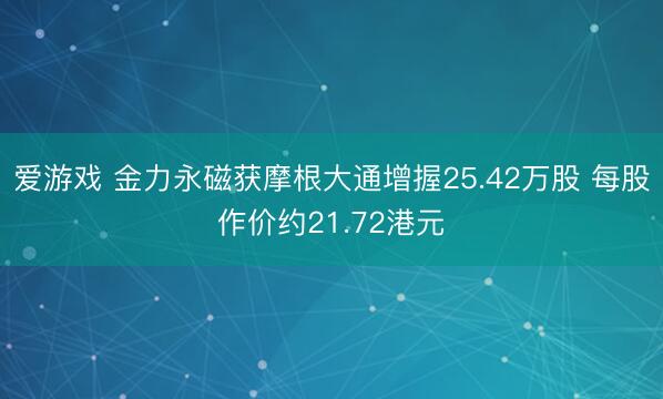 爱游戏 金力永磁获摩根大通增握25.42万股 每股作价约21.72港元
