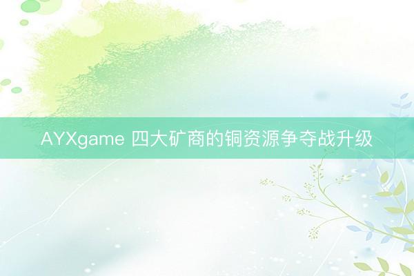 AYXgame 四大矿商的铜资源争夺战升级