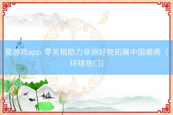 爱游戏app 零关税助力非洲好物拓展中国阛阓(环球热门)