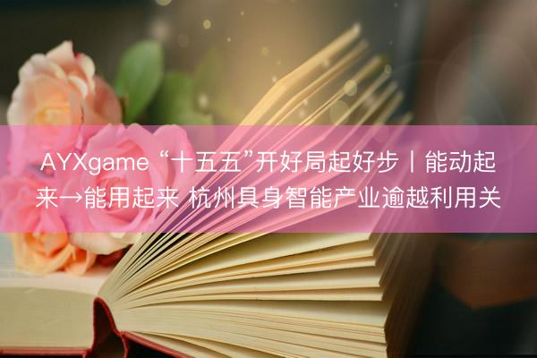 AYXgame “十五五”开好局起好步丨能动起来→能用起来 杭州具身智能产业逾越利用关