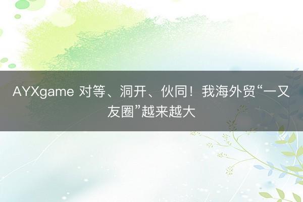 AYXgame 对等、洞开、伙同！我海外贸“一又友圈”越来越大