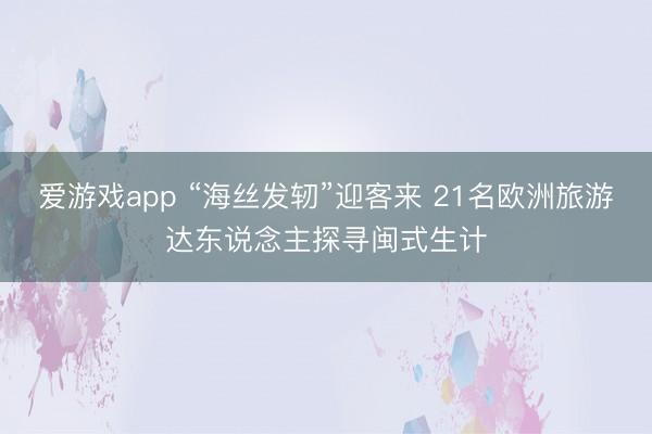 爱游戏app “海丝发轫”迎客来 21名欧洲旅游达东说念主探寻闽式生计
