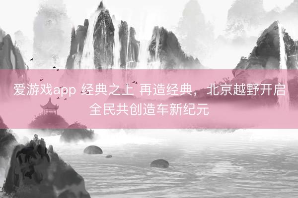 爱游戏app 经典之上 再造经典，北京越野开启全民共创造车新纪元