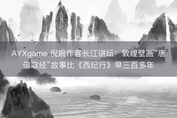 AYXgame 倪婉作客长江讲坛：敦煌壁画“唐僧取经”故事比《西纪行》早三百多年