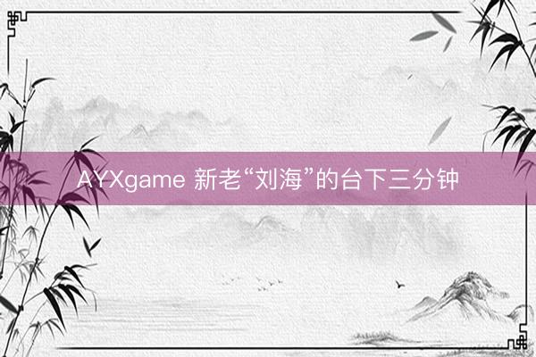 AYXgame 新老“刘海”的台下三分钟