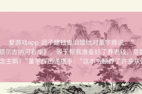 爱游戏app 迟子建抽血泪噎地对董宇辉说：“你帮我卖了150万本《额尔古纳河右岸》，等于帮我准备好了养老钱，是我的贵东说念主啊！”董宇辉迅速摆手：“这本书颐养了许多东说念主，您才是咱们的贵东说念主。”