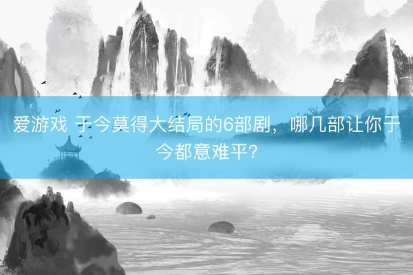 爱游戏 于今莫得大结局的6部剧，哪几部让你于今都意难平？