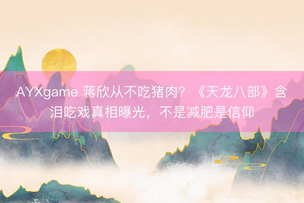 AYXgame 蒋欣从不吃猪肉？《天龙八部》含泪吃戏真相曝光，不是减肥是信仰