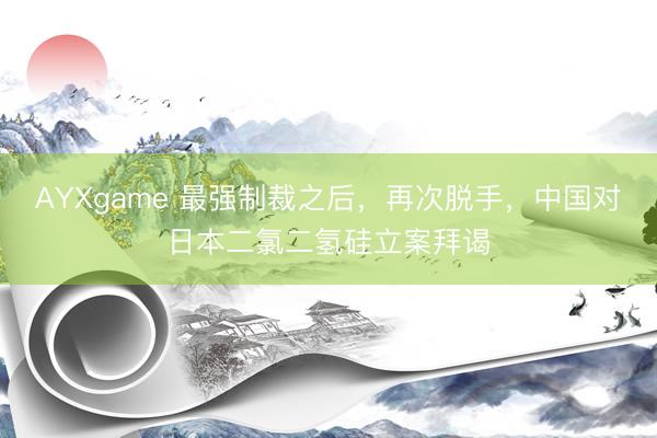 AYXgame 最强制裁之后，再次脱手，中国对日本二氯二氢硅立案拜谒