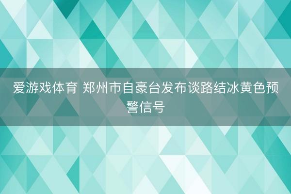 爱游戏体育 郑州市自豪台发布谈路结冰黄色预警信号