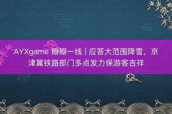 AYXgame 瓣瓣一线 | 应答大范围降雪，京津冀铁路部门多点发力保游客吉祥