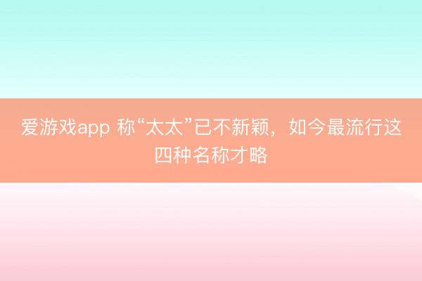 爱游戏app 称“太太”已不新颖，如今最流行这四种名称才略