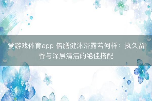 爱游戏体育app 倍膳健沐浴露若何样：执久留香与深层清洁的绝佳搭配