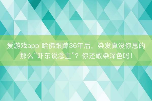 爱游戏app 哈佛跟踪36年后，染发真没你思的那么“吓东说念主”？你还敢染深色吗！