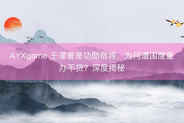 AYXgame 王濛曾是功勋宿将，为何遭国度重办不贷？深度揭秘