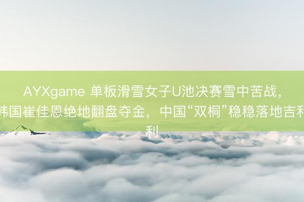 AYXgame 单板滑雪女子U池决赛雪中苦战，韩国崔佳恩绝地翻盘夺金，中国“双桐”稳稳落地吉利