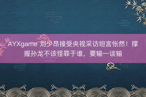 AYXgame 刘少昂接受央视采访坦言怅然！撑握孙龙不该怪罪于谁，要输一谈输