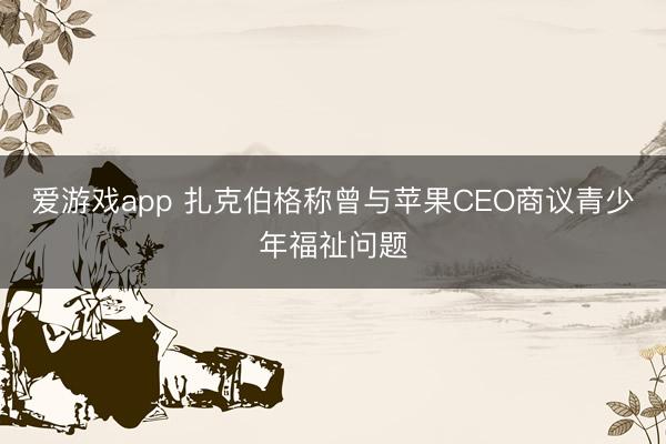 爱游戏app 扎克伯格称曾与苹果CEO商议青少年福祉问题