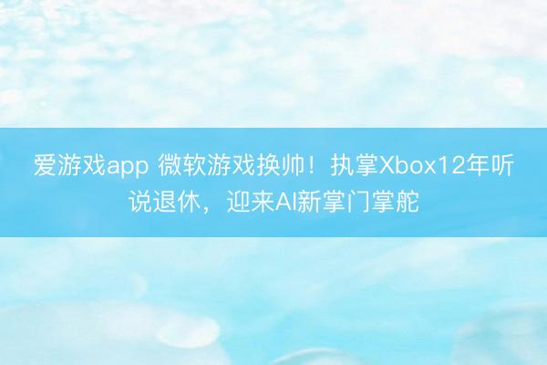 爱游戏app 微软游戏换帅！执掌Xbox12年听说退休，迎来AI新掌门掌舵