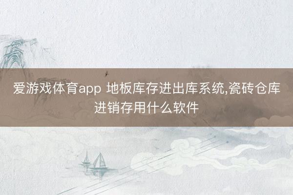 爱游戏体育app 地板库存进出库系统,瓷砖仓库进销存用什么软件