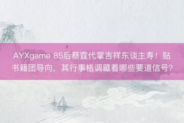 AYXgame 85后蔡霆代掌吉祥东谈主寿！贴书籍团导向，其行事格调藏着哪些要道信号？
