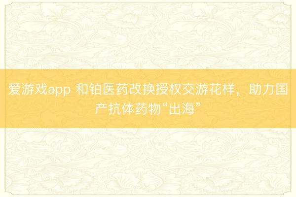 爱游戏app 和铂医药改换授权交游花样,助力国产抗体药物“出海”