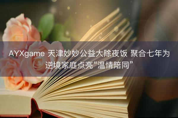 AYXgame 天津妙妙公益大除夜饭 聚合七年为逆境家庭点亮“温情陪同”