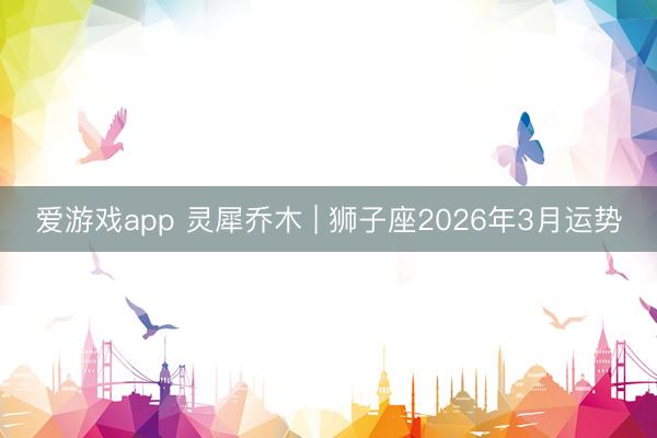 爱游戏app 灵犀乔木 | 狮子座2026年3月运势