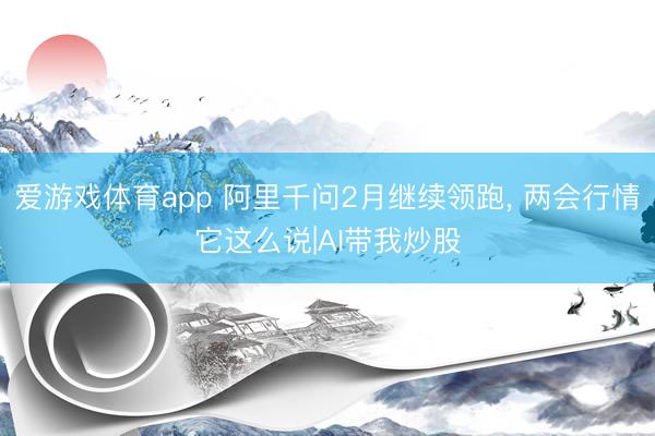 爱游戏体育app 阿里千问2月继续领跑， 两会行情它这么说|AI带我炒股