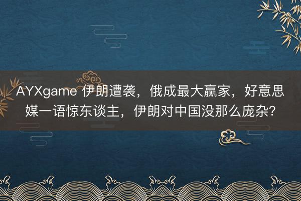 AYXgame 伊朗遭袭,俄成最大赢家,好意思媒一语惊东谈主,伊朗对中国没那么庞杂?