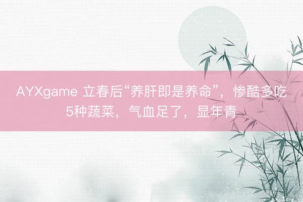 AYXgame 立春后“养肝即是养命”，惨酷多吃5种蔬菜，气血足了，显年青