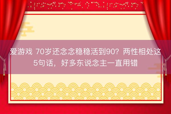 爱游戏 70岁还念念稳稳活到90？两性相处这5句话，好多东说念主一直用错
