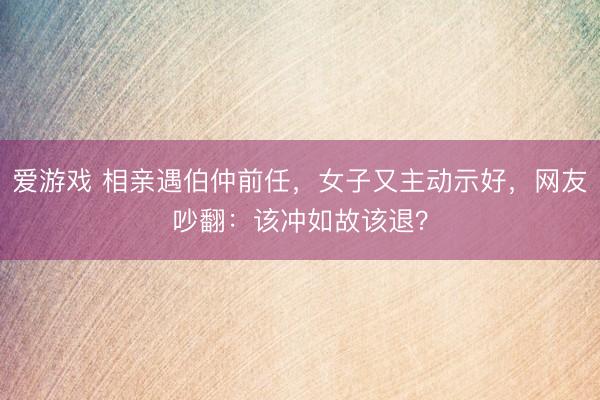 爱游戏 相亲遇伯仲前任，女子又主动示好，网友吵翻：该冲如故该退？