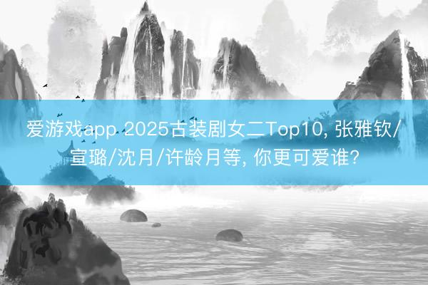 爱游戏app 2025古装剧女二Top10， 张雅钦/宣璐/沈月/许龄月等， 你更可爱谁?