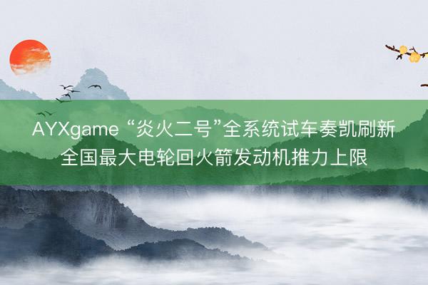 AYXgame “炎火二号”全系统试车奏凯刷新全国最大电轮回火箭发动机推力上限