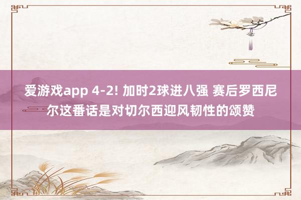 爱游戏app 4-2! 加时2球进八强 赛后罗西尼尔这番话是对切尔西迎风韧性的颂赞