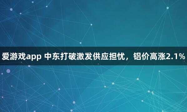爱游戏app 中东打破激发供应担忧，铝价高涨2.1%