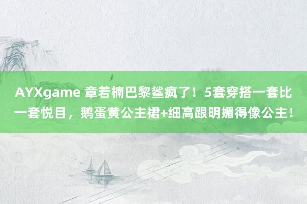 AYXgame 章若楠巴黎鲨疯了！5套穿搭一套比一套悦目，鹅蛋黄公主裙+细高跟明媚得像公主！