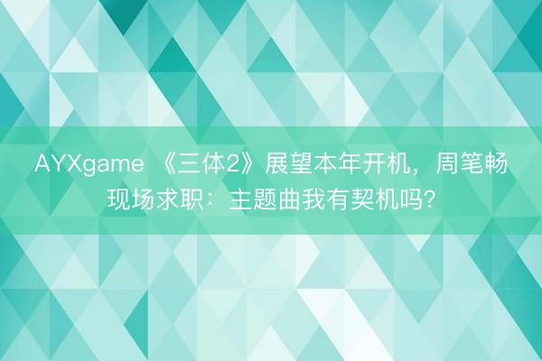 AYXgame 《三体2》展望本年开机，周笔畅现场求职：主题曲我有契机吗？