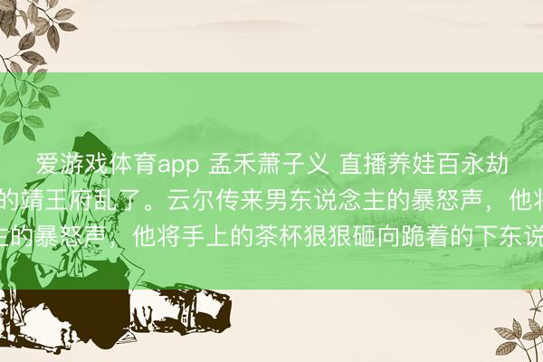 爱游戏体育app 孟禾萧子义 直播养娃百永劫东说念主惊掉下巴 舒坦的靖王府乱了。云尔传来男东说念主的暴怒声，他将手上的茶杯狠狠砸向跪着的下东说念主身上。