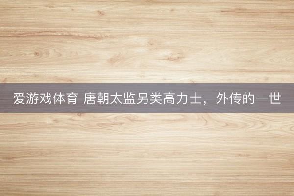 爱游戏体育 唐朝太监另类高力士,外传的一世